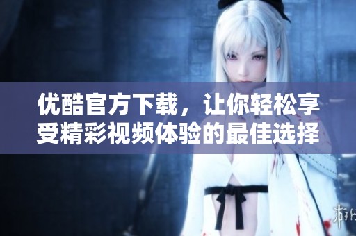 优酷官方下载，让你轻松享受精彩视频体验的最佳选择