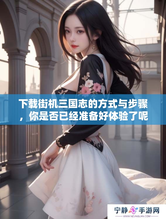 下载街机三国志的方式与步骤，你是否已经准备好体验了呢