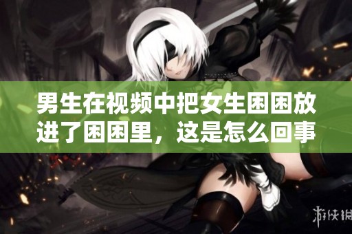 男生在视频中把女生困困放进了困困里，这是怎么回事呢