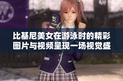 比基尼美女在游泳时的精彩图片与视频呈现一场视觉盛宴