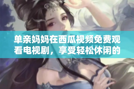 单亲妈妈在西瓜视频免费观看电视剧，享受轻松休闲的时光
