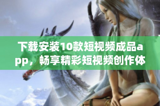 下载安装10款短视频成品app，畅享精彩短视频创作体验