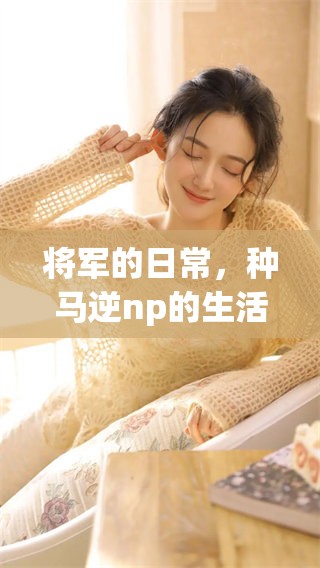 将军的日常，种马逆np的生活点滴深度揭秘