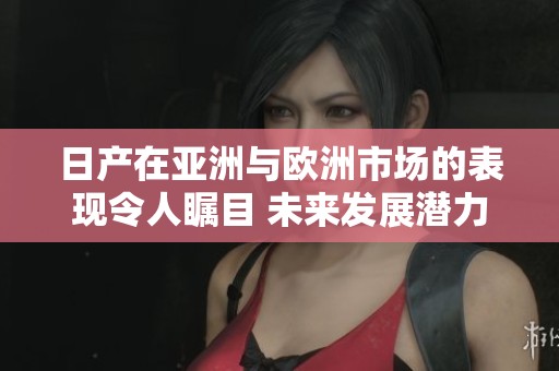 日产在亚洲与欧洲市场的表现令人瞩目 未来发展潜力巨大
