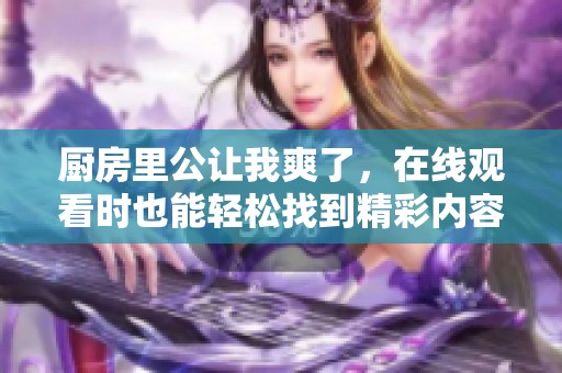厨房里公让我爽了，在线观看时也能轻松找到精彩内容