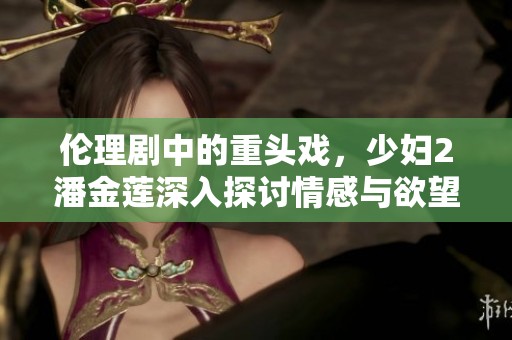 伦理剧中的重头戏，少妇2潘金莲深入探讨情感与欲望的复杂关系