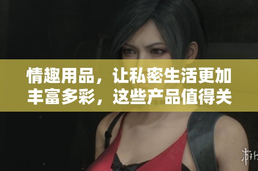 情趣用品，让私密生活更加丰富多彩，这些产品值得关注与尝试。
