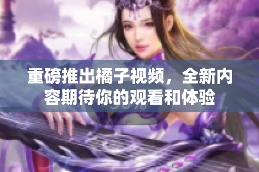 重磅推出橘子视频，全新内容期待你的观看和体验