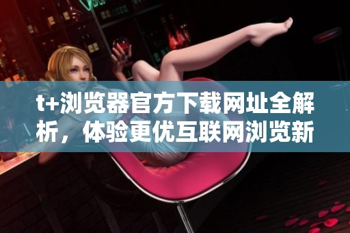 t+浏览器官方下载网址全解析，体验更优互联网浏览新方式
