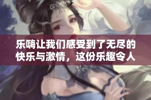 乐嗨让我们感受到了无尽的快乐与激情，这份乐趣令人难以忘怀