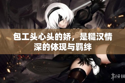 包工头心头的娇，是糙汉情深的体现与羁绊