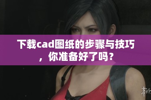 下载cad图纸的步骤与技巧，你准备好了吗？
