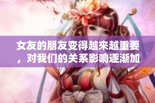 女友的朋友变得越来越重要，对我们的关系影响逐渐加深