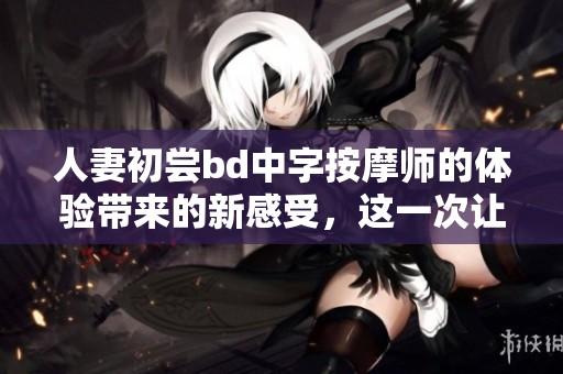 人妻初尝bd中字按摩师的体验带来的新感受，这一次让我彻底放松身心
