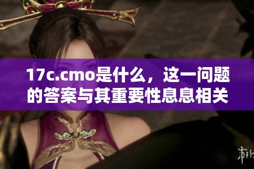 17c.cmo是什么，这一问题的答案与其重要性息息相关，你知道吗