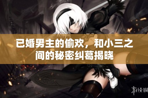 已婚男主的偷欢，和小三之间的秘密纠葛揭晓