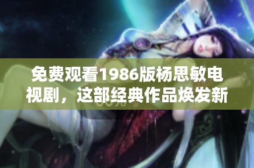 免费观看1986版杨思敏电视剧，这部经典作品焕发新生魅力
