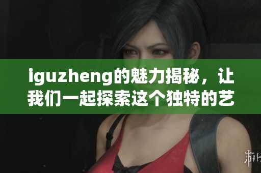 iguzheng的魅力揭秘，让我们一起探索这个独特的艺术形式
