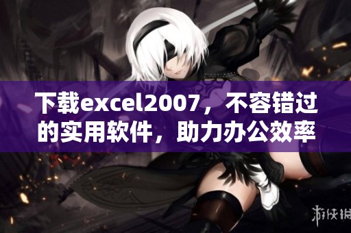 下载excel2007，不容错过的实用软件，助力办公效率提升
