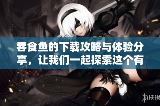 吞食鱼的下载攻略与体验分享，让我们一起探索这个有趣的游戏吧