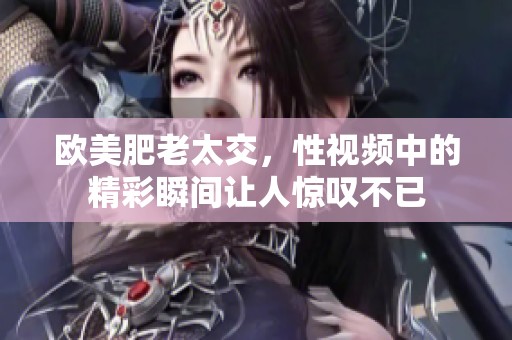 欧美肥老太交，性视频中的精彩瞬间让人惊叹不已