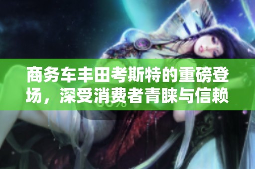 商务车丰田考斯特的重磅登场，深受消费者青睐与信赖随着市场的变化