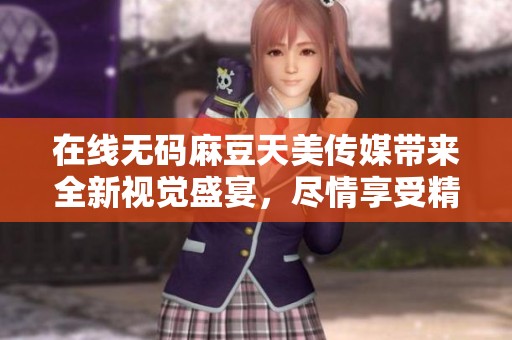 在线**麻豆天美传媒带来全新视觉盛宴，尽情享受精彩内容吧