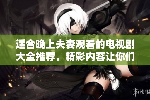 适合晚上夫妻观看的电视剧大全推荐，精彩内容让你们共度美好时光
