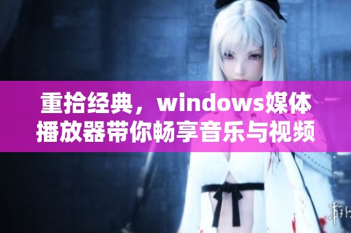 重拾经典，windows媒体播放器带你畅享音乐与视频盛宴