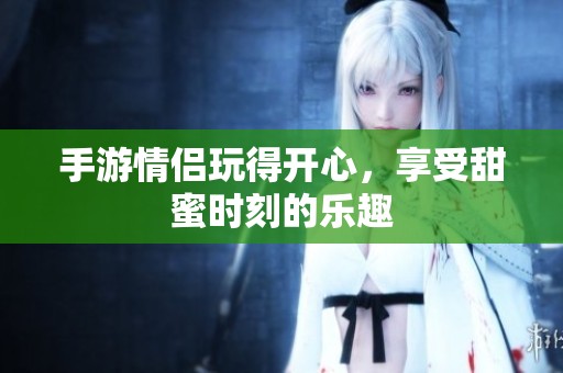 手游情侣玩得开心，享受甜蜜时刻的乐趣