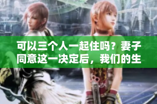可以三个人一起住吗？妻子同意这一决定后，我们的生活将会如何变化呢！