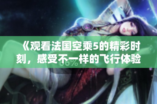 《观看法国空乘5的精彩时刻，感受不一样的飞行体验》
