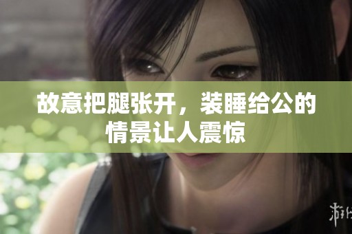 故意把腿张开，装睡给公的情景让人震惊