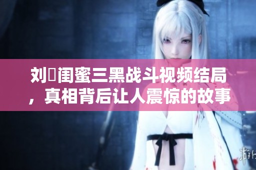 刘玥闺蜜三黑战斗视频结局，真相背后让人震惊的故事