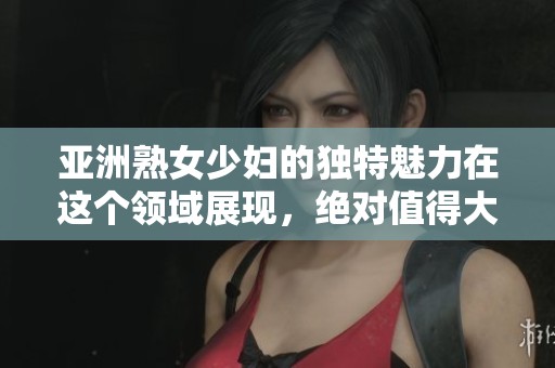亚洲熟女少妇的独特魅力在这个领域展现，绝对值得大家关注和品味。