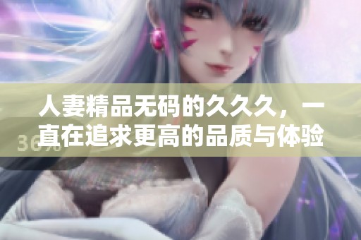 人妻精品**的**久，一直在追求更高的品质与体验