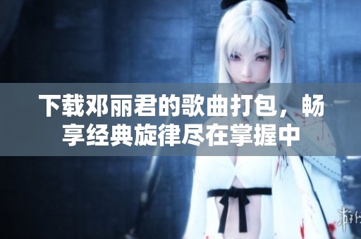 下载邓丽君的歌曲打包，畅享经典旋律尽在掌握中