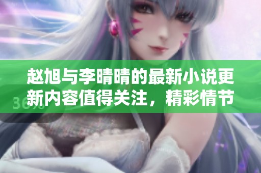 赵旭与李晴晴的最新小说更新内容值得关注，精彩情节不断吸引读者目光