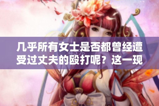 几乎所有女士是否都曾经遭受过丈夫的殴打呢？这一现象值得我们深入探讨。