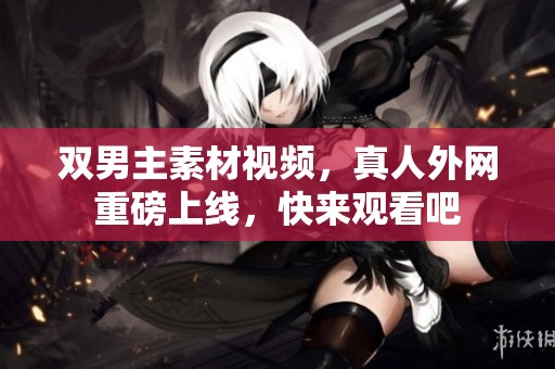 双男主素材视频，真人外网重磅上线，快来观看吧