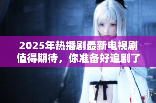 2025年热播剧最新电视剧值得期待，你准备好追剧了吗