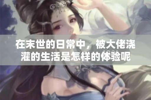 在末世的日常中，被大佬浇灌的生活是怎样的体验呢