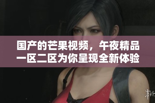 国产的芒果视频，午夜精品一区二区为你呈现全新体验
