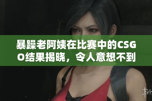 暴躁老阿姨在比赛中的CSGO结果揭晓，令人意想不到的战绩引发讨论
