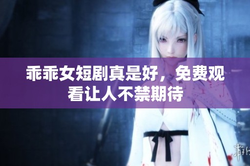 乖乖女短剧真是好，免费观看让人不禁期待