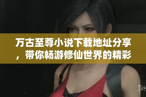万古至尊小说下载地址分享，带你畅游修仙世界的精彩故事