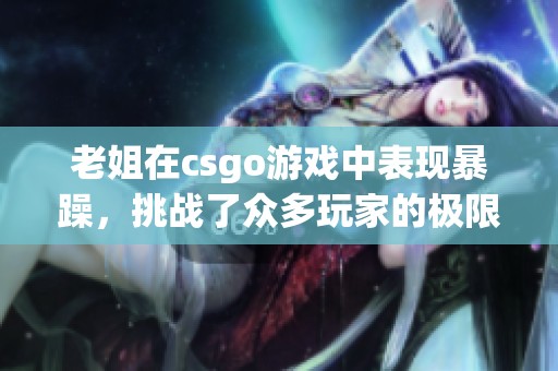 老姐在csgo游戏中表现暴躁，挑战了众多玩家的极限与耐性