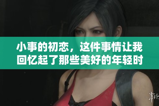 小事的初恋，这件事情让我回忆起了那些美好的年轻时光