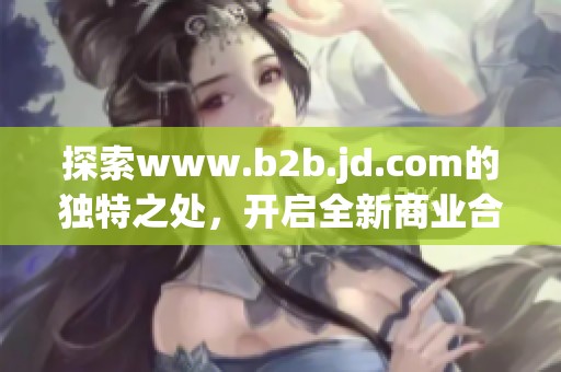 探索www.b2b.jd.com的独特之处，开启全新商业合作平台体验