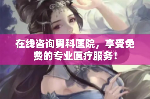 在线咨询男科医院，享受免费的专业医疗服务！
